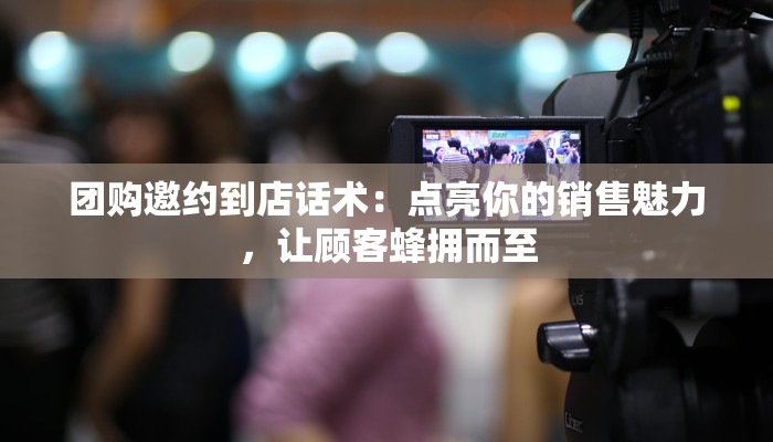 团购邀约到店话术：点亮你的销售魅力，让顾客蜂拥而至