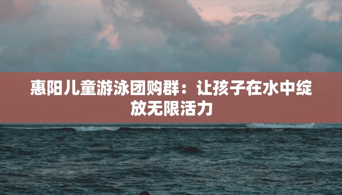 惠阳儿童游泳团购群：让孩子在水中绽放无限活力