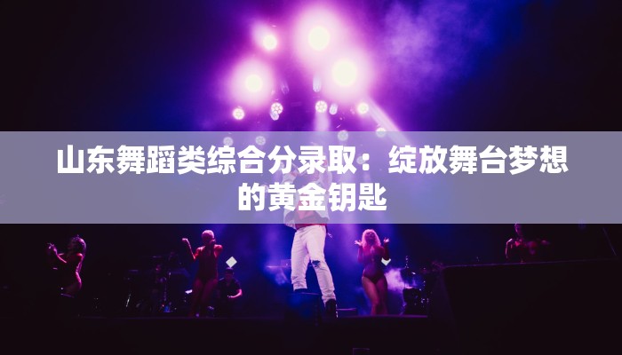 山东舞蹈类综合分录取：绽放舞台梦想的黄金钥匙