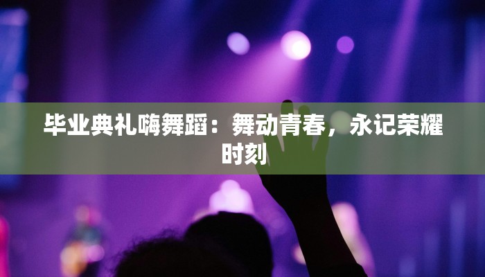 毕业典礼嗨舞蹈：舞动青春，永记荣耀时刻
